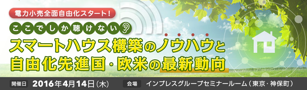 SmartGridニューズレター編集部主催セミナー｜電力小売全面自由化スタート！　ここでしか聴けないスマートハウス構築のノウハウと自由化先進国・欧米の最新動向｜2016年4月14日（木）｜東京・神保町