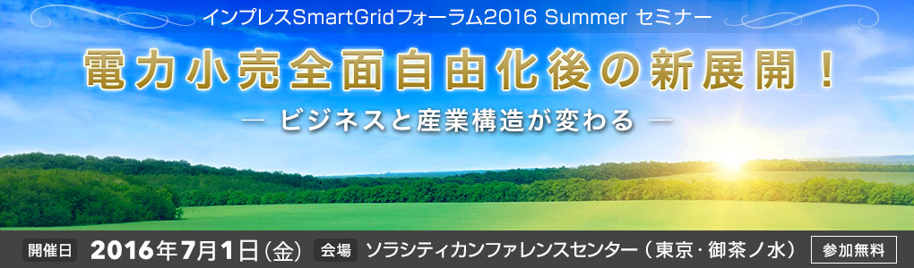 SmartGrid フォーラム 2016 Summer 電力小売全面自由化後の新展開！― ビジネスと産業構造が変わる ―｜2016年7月1日（金）｜東京・御茶ノ水ソラシティカンファレンスセンター