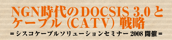 NGN時代のDOCSIS 3.0とケーブル（CATV）戦略（1）　＝シスコケーブルソリューションセミナー2008開催＝