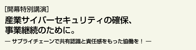 開幕特別講演　 産業サイバーセキュリティの確保、事業継続のために。 サプライチェーンで共有認識と責任感をもった協働を