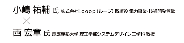 小嶋 祐輔 氏  株式会社Looop （ループ） 取締役 電力事業・技術開発管掌 × 西 宏章 氏  慶應義塾大学 理工学部システムデザイン工学科 教授